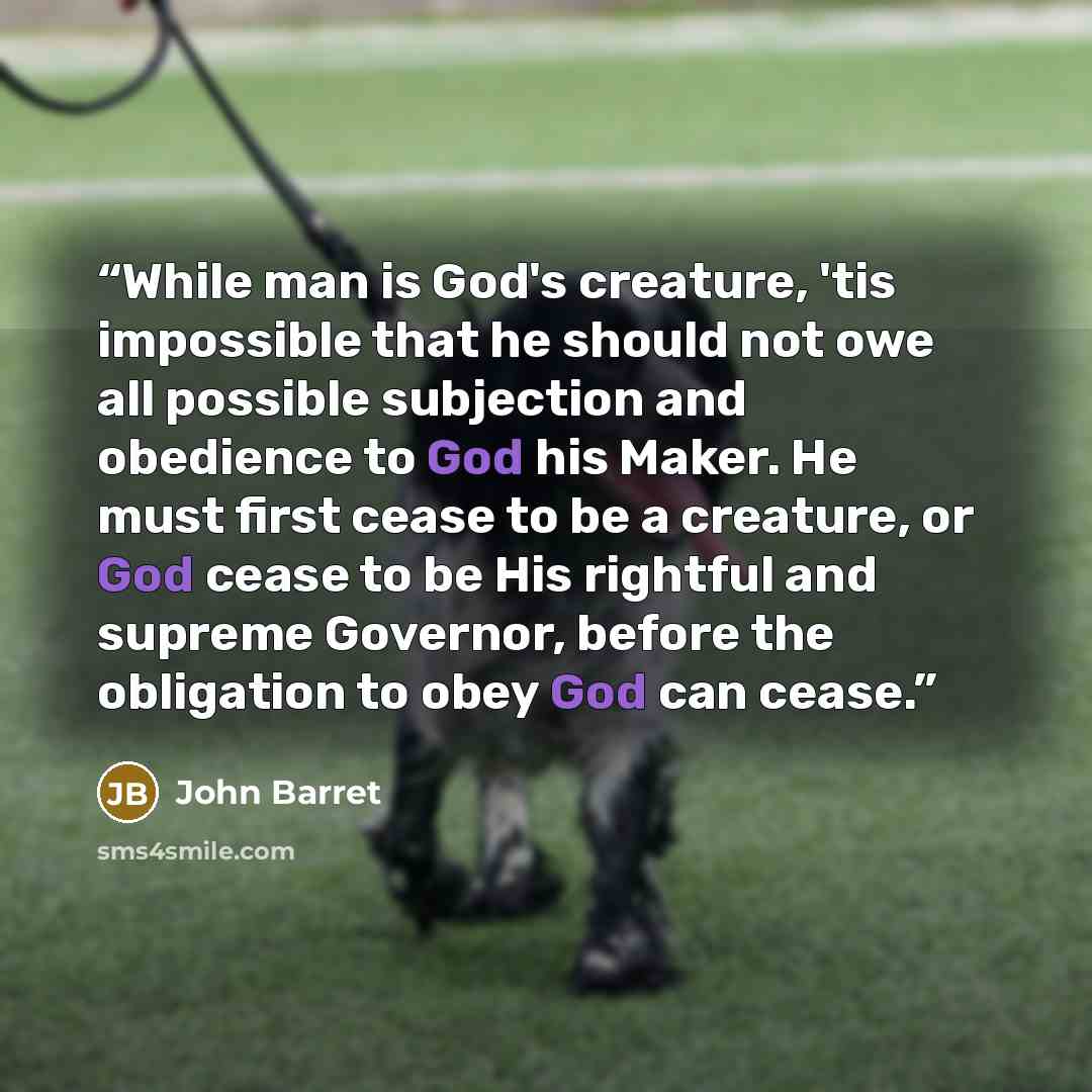 “While man is God's creature, 'tis impossible that he should not owe all possible subjection and obedience to God his Maker. He must first cease to be a creature, or God cease to be His rightful and supreme Governor, before the obligation to obey God can cease.” quote by John Barret