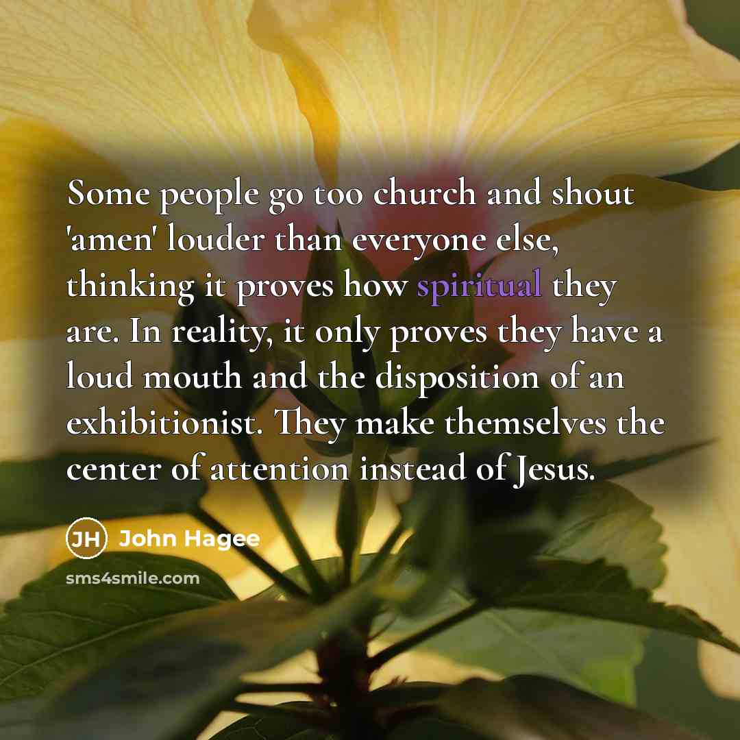 “Some people go too church and shout 'amen' louder than everyone else, thinking it proves how spiritual they are. In reality, it only proves they have a loud mouth and the disposition of an exhibitionist. They make themselves the center of attention instead of Jesus.” quote by John Hagee