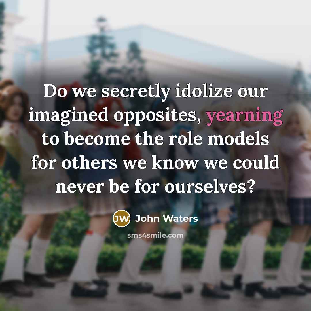 “Do we secretly idolize our imagined opposites, yearning to become the role models for others we know we could never be for ourselves?” quote by John Waters