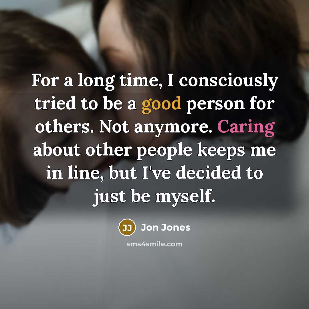 “For a long time, I consciously tried to be a good person for others. Not anymore. Caring about other people keeps me in line, but I've decided to just be myself.” quote by Jon Jones