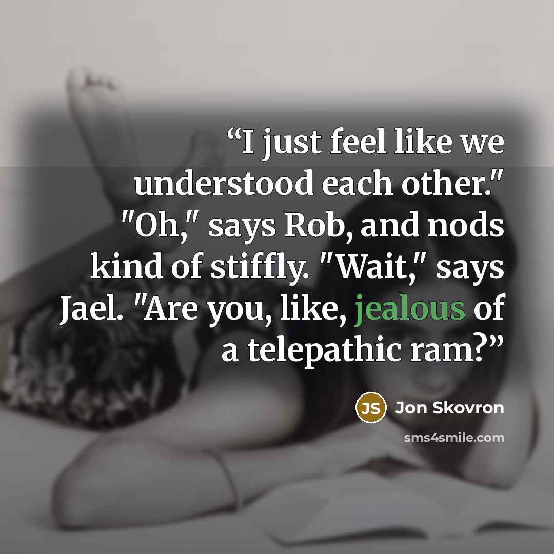 “I just feel like we understood each other." "Oh," says Rob, and nods kind of stiffly. "Wait," says Jael. "Are you, like, jealous of a telepathic ram?” quote by Jon Skovron