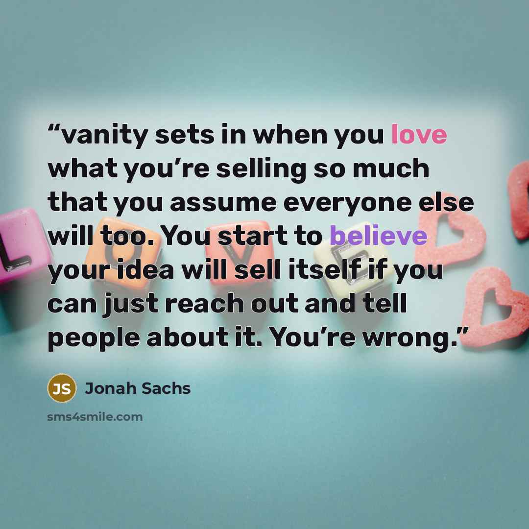 “vanity sets in when you love what you’re selling so much that you assume everyone else will too. You start to believe your idea will sell itself if you can just reach out and tell people about it. You’re wrong.” quote by Jonah Sachs