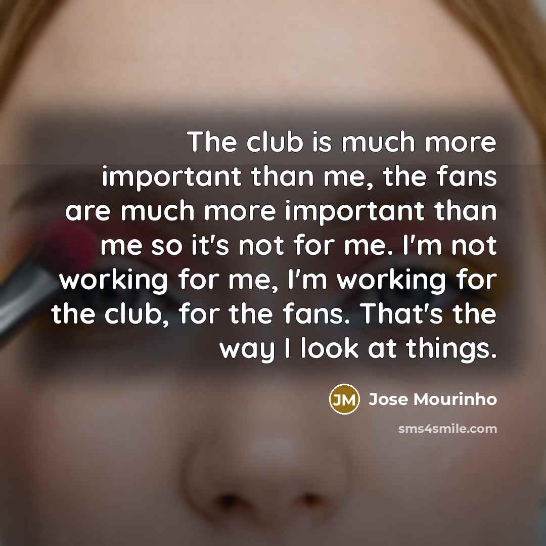 “The club is much more important than me, the fans are much more important than me so it's not for me. I'm not working for me, I'm working for the club, for the fans. That's the way I look at things.” quote by Jose Mourinho