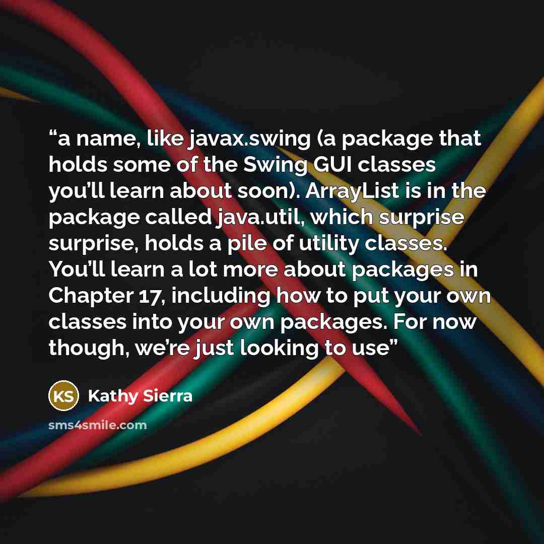 “a name, like javax.swing (a package that holds some of the Swing GUI classes you’ll learn about soon). ArrayList is in the package called java.util, which surprise surprise, holds a pile of utility classes. You’ll learn a lot more about packages in Chapter 17, including how to put your own classes…” quote by Kathy Sierra