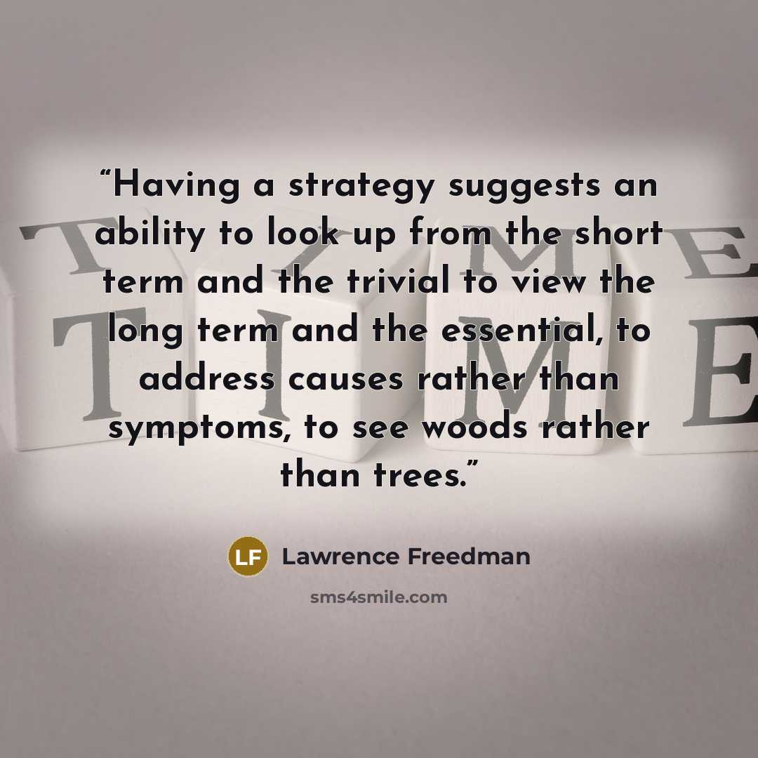 “Having a strategy suggests an ability to look up from the short term and the trivial to view the long term and the essential, to address causes rather than symptoms, to see woods rather than trees.” quote by Lawrence Freedman
