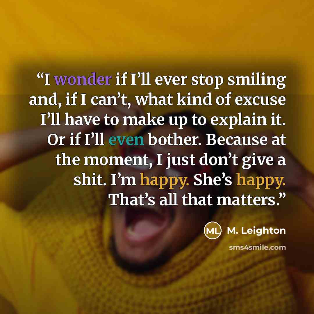 “I wonder if I’ll ever stop smiling and, if I can’t, what kind of excuse I’ll have to make up to explain it. Or if I’ll even bother. Because at the moment, I just don’t give a shit. I’m happy. She’s happy. That’s all that matters.” quote by M. Leighton