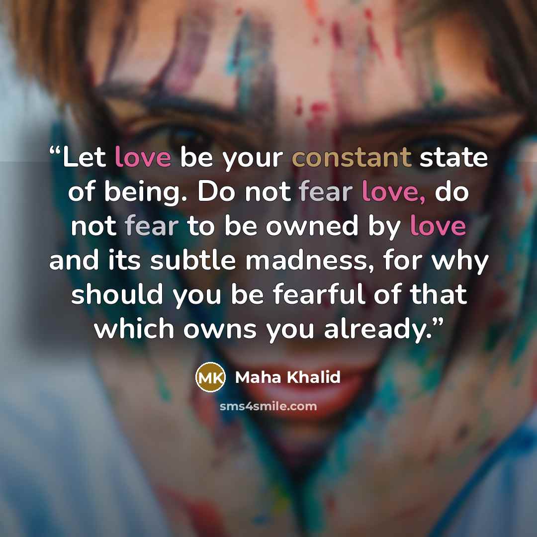“Let love be your constant state of being. Do not fear love, do not fear to be owned by love and its subtle madness, for why should you be fearful of that which owns you already.” quote by Maha Khalid