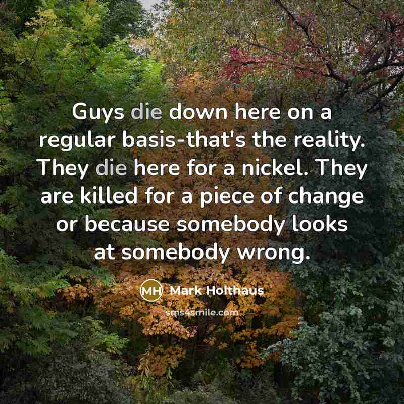 “Guys die down here on a regular basis-that's the reality. They die here for a nickel. They are killed for a piece of change or because somebody looks at somebody wrong.” quote by Mark Holthaus