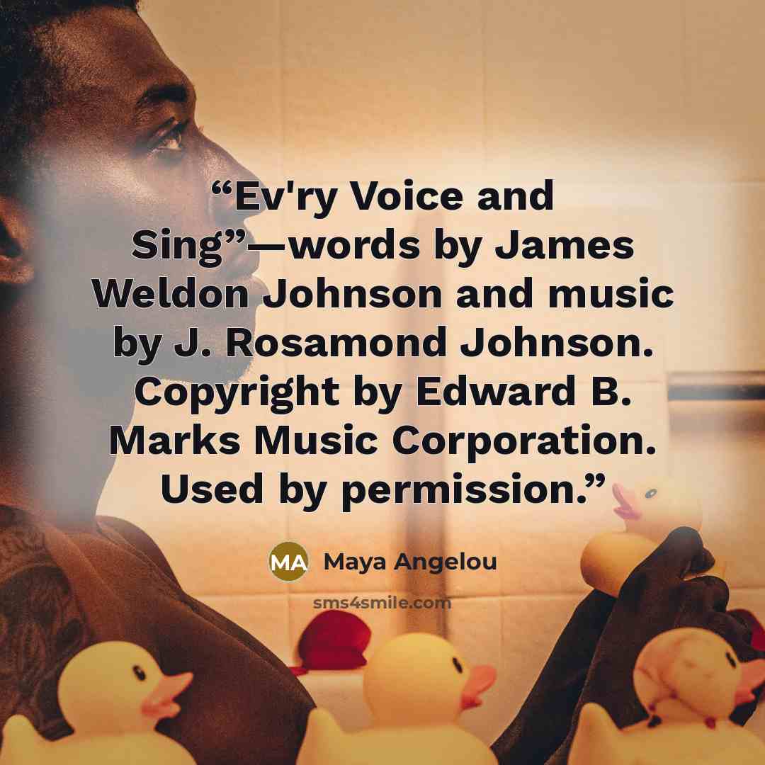 “Ev'ry Voice and Sing”—words by James Weldon Johnson and music by J. Rosamond Johnson. Copyright by Edward B. Marks Music Corporation. Used by permission.” quote by Maya Angelou