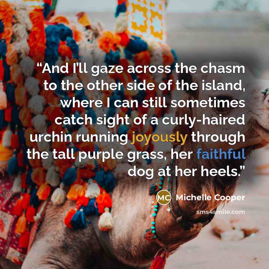 “And I’ll gaze across the chasm to the other side of the island, where I can still sometimes catch sight of a curly-haired urchin running joyously through the tall purple grass, her faithful dog at her heels.” quote by Michelle Cooper