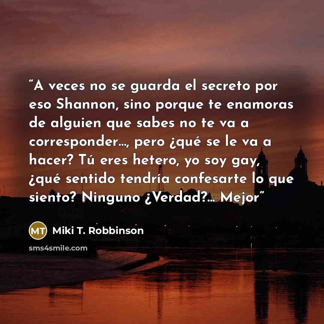 “A veces no se guarda el secreto por eso Shannon, sino porque te enamoras de alguien que sabes no te va a corresponder…, pero ¿qué se le va a hacer? Tú eres hetero, yo soy gay, ¿qué sentido tendría confesarte lo que siento? Ninguno ¿Verdad?... Mejor” quote by Miki T. Robbinson