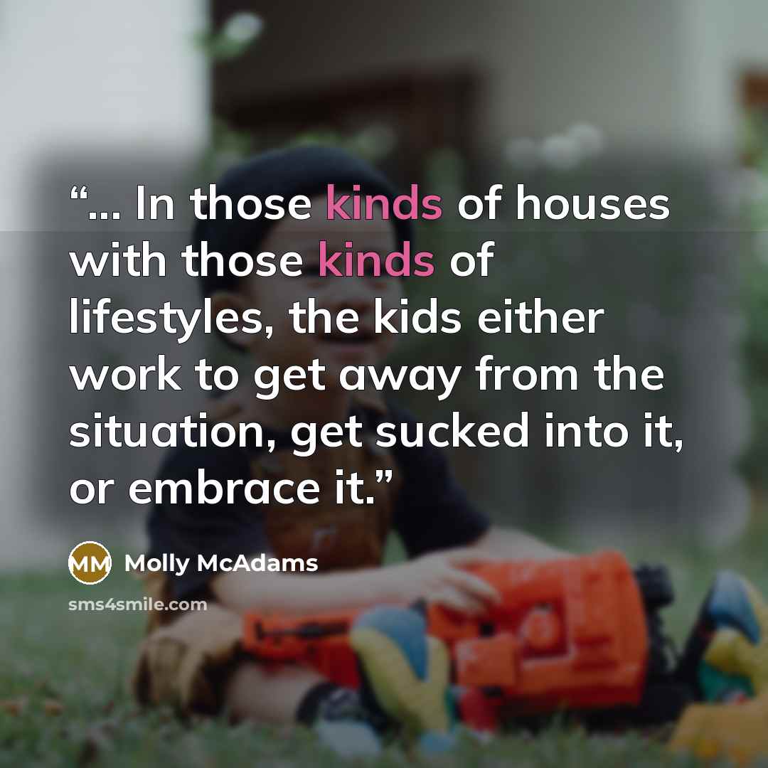 “... In those kinds of houses with those kinds of lifestyles, the kids either work to get away from the situation, get sucked into it, or embrace it.” quote by Molly McAdams