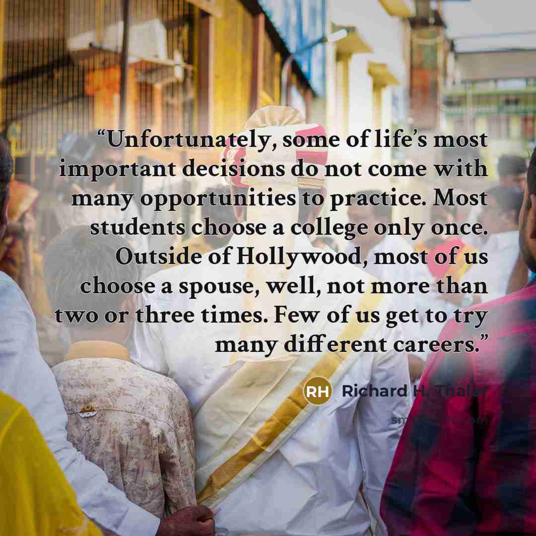 “Unfortunately, some of life’s most important decisions do not come with many opportunities to practice. Most students choose a college only once. Outside of Hollywood, most of us choose a spouse, well, not more than two or three times. Few of us get to try many different careers.” quote by Richard H. Thaler