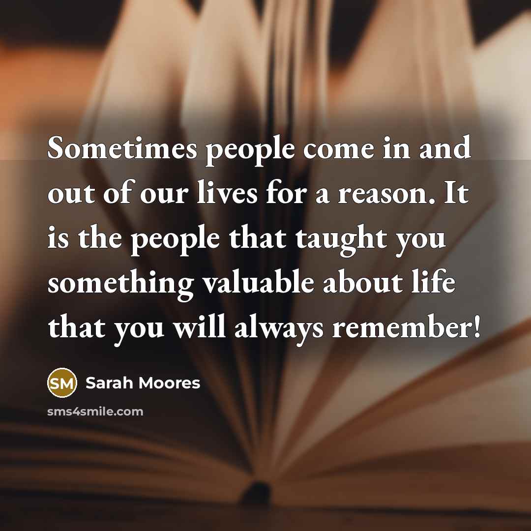 “Sometimes people come in and out of our lives for a reason. It is the people that taught you something valuable about life that you will always remember!” quote by Sarah Moores