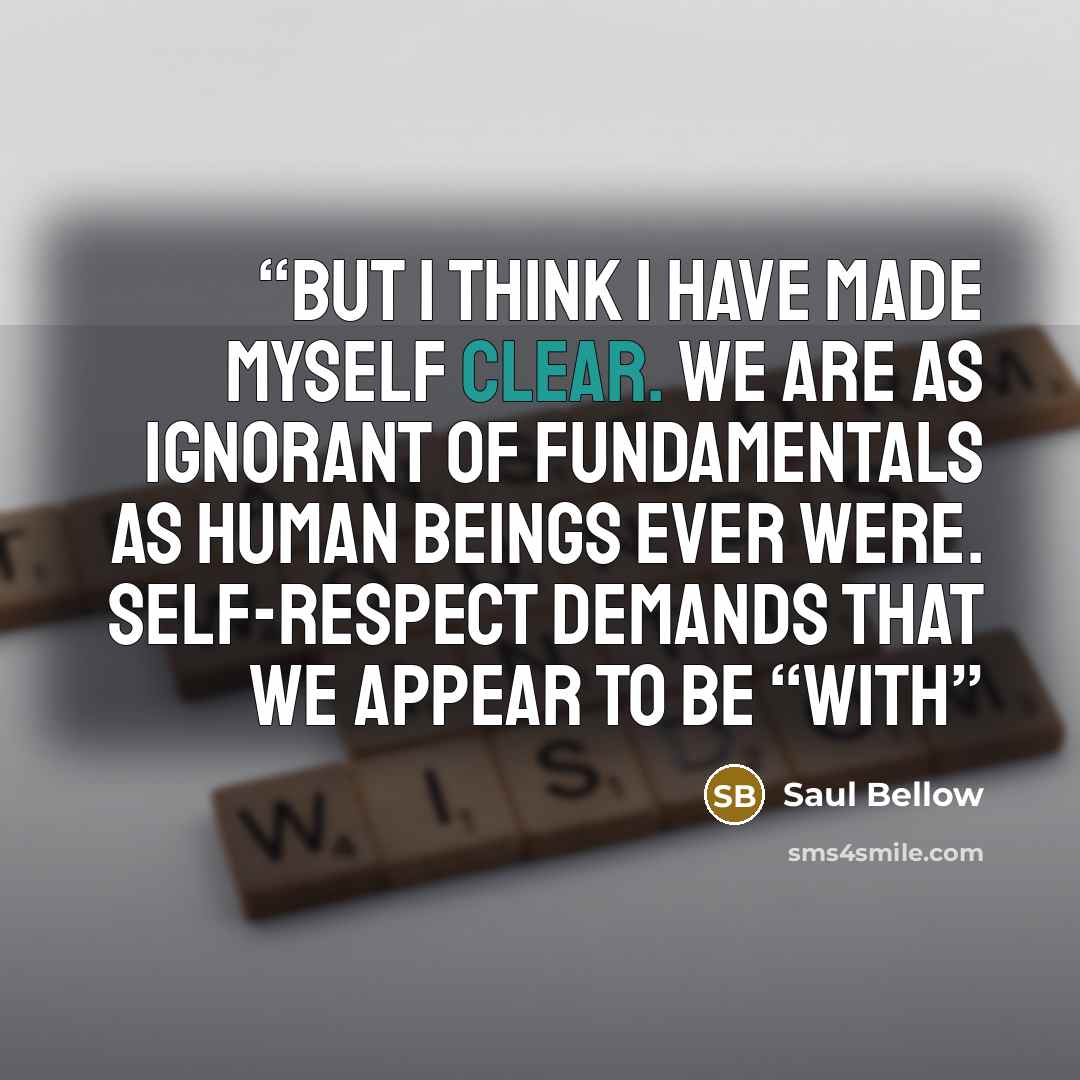 “But I think I have made myself clear. We are as ignorant of fundamentals as human beings ever were. Self-respect demands that we appear to be “with” quote by Saul Bellow
