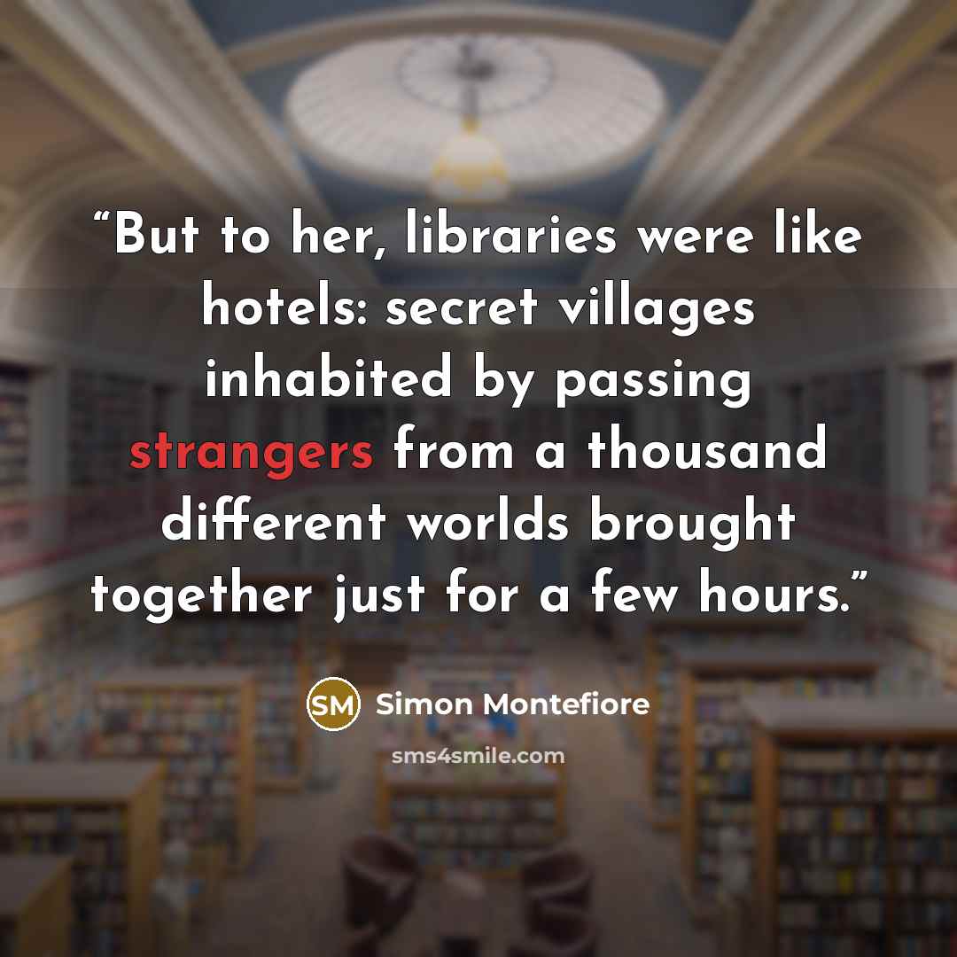 “But to her, libraries were like hotels: secret villages inhabited by passing strangers from a thousand different worlds brought together just for a few hours.” quote by Simon Montefiore