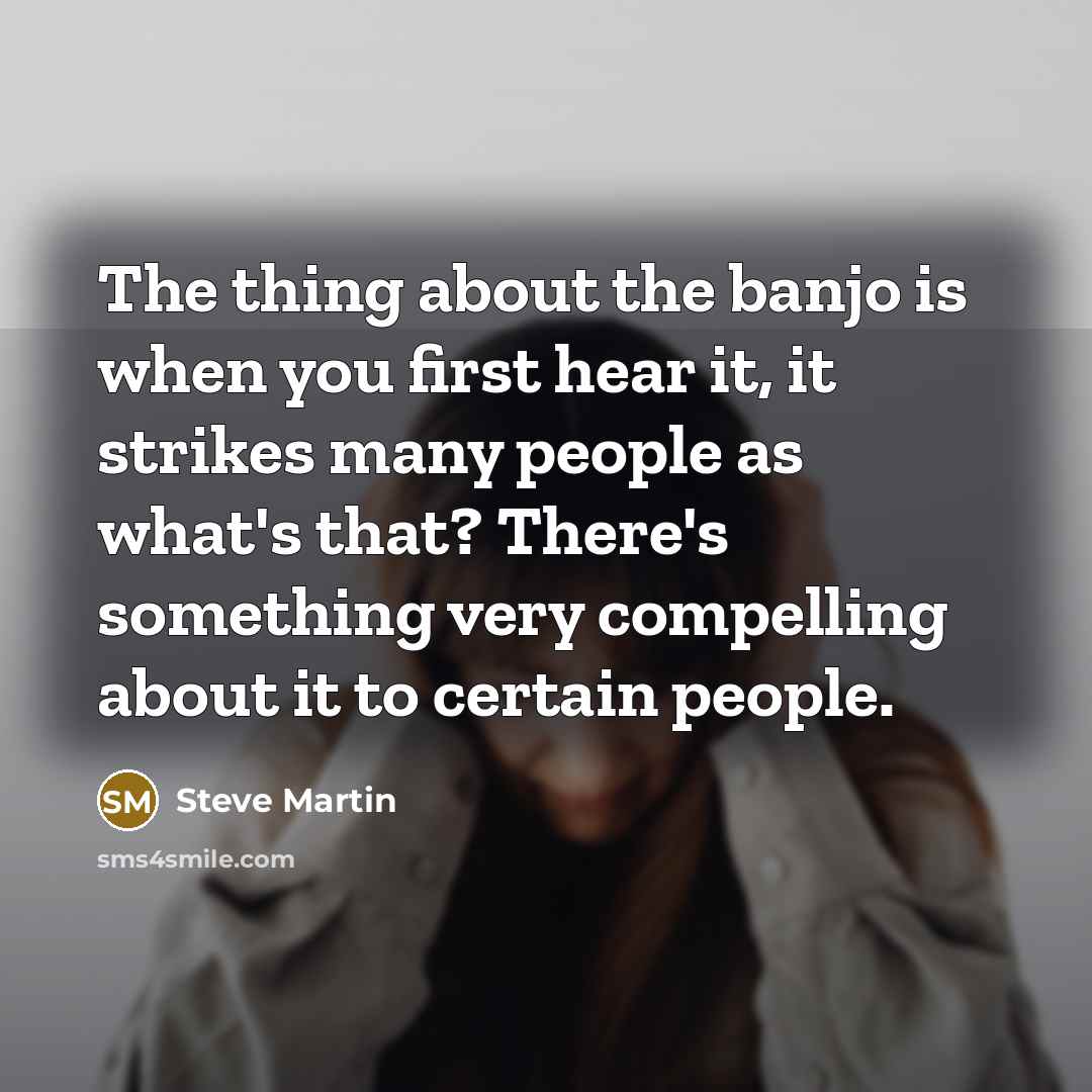 “The thing about the banjo is when you first hear it, it strikes many people as what's that? There's something very compelling about it to certain people.” quote by Steve Martin