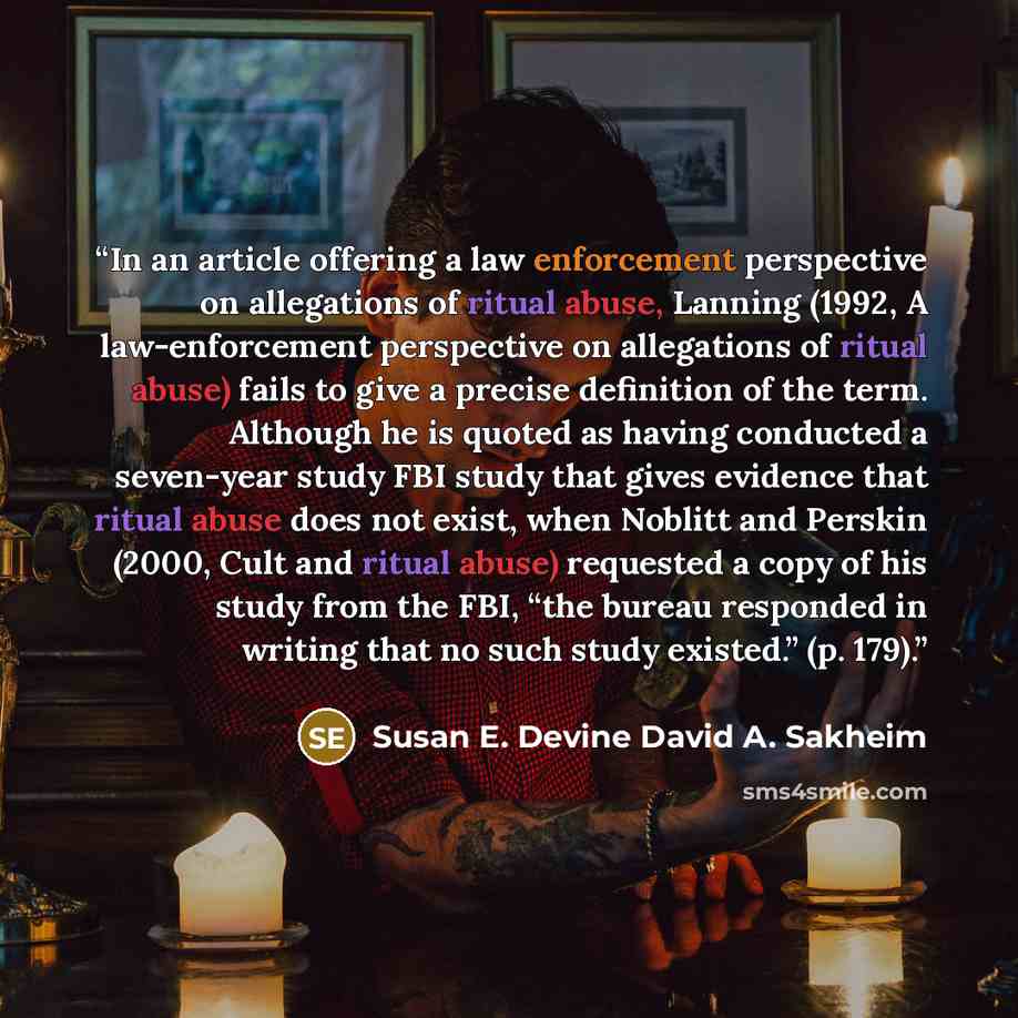 “In an article offering a law enforcement perspective on allegations of ritual abuse, Lanning (1992, A law-enforcement perspective on allegations of ritual abuse) fails to give a precise definition of the term. Although he is quoted as having conducted a seven-year study FBI study that gives…” quote by Susan E. Devine David A. Sakheim