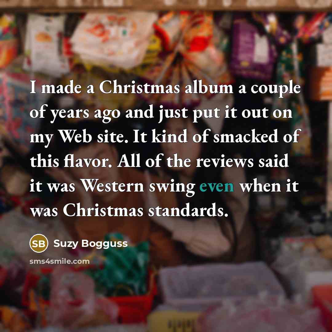 “I made a Christmas album a couple of years ago and just put it out on my Web site. It kind of smacked of this flavor. All of the reviews said it was Western swing even when it was Christmas standards.” quote by Suzy Bogguss