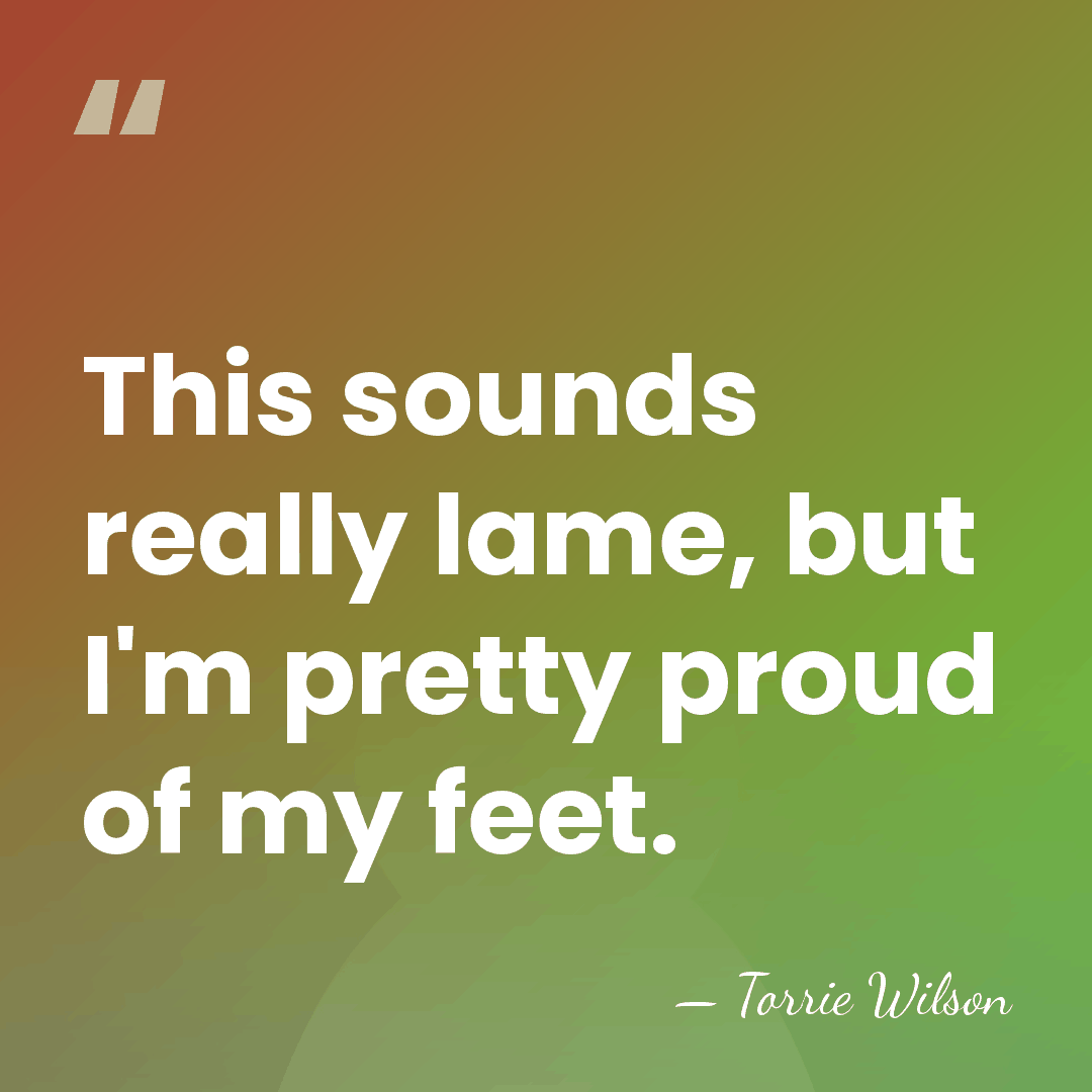 This sounds really lame, but I'm pretty proud of my feet. - Torrie Wilson