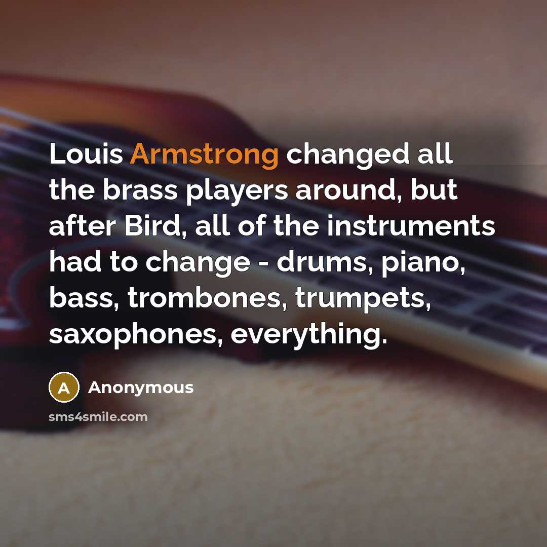 “Louis Armstrong changed all the brass players around, but after Bird, all of the instruments had to change - drums, piano, bass, trombones, trumpets, saxophones, everything.” quote by Anonymous