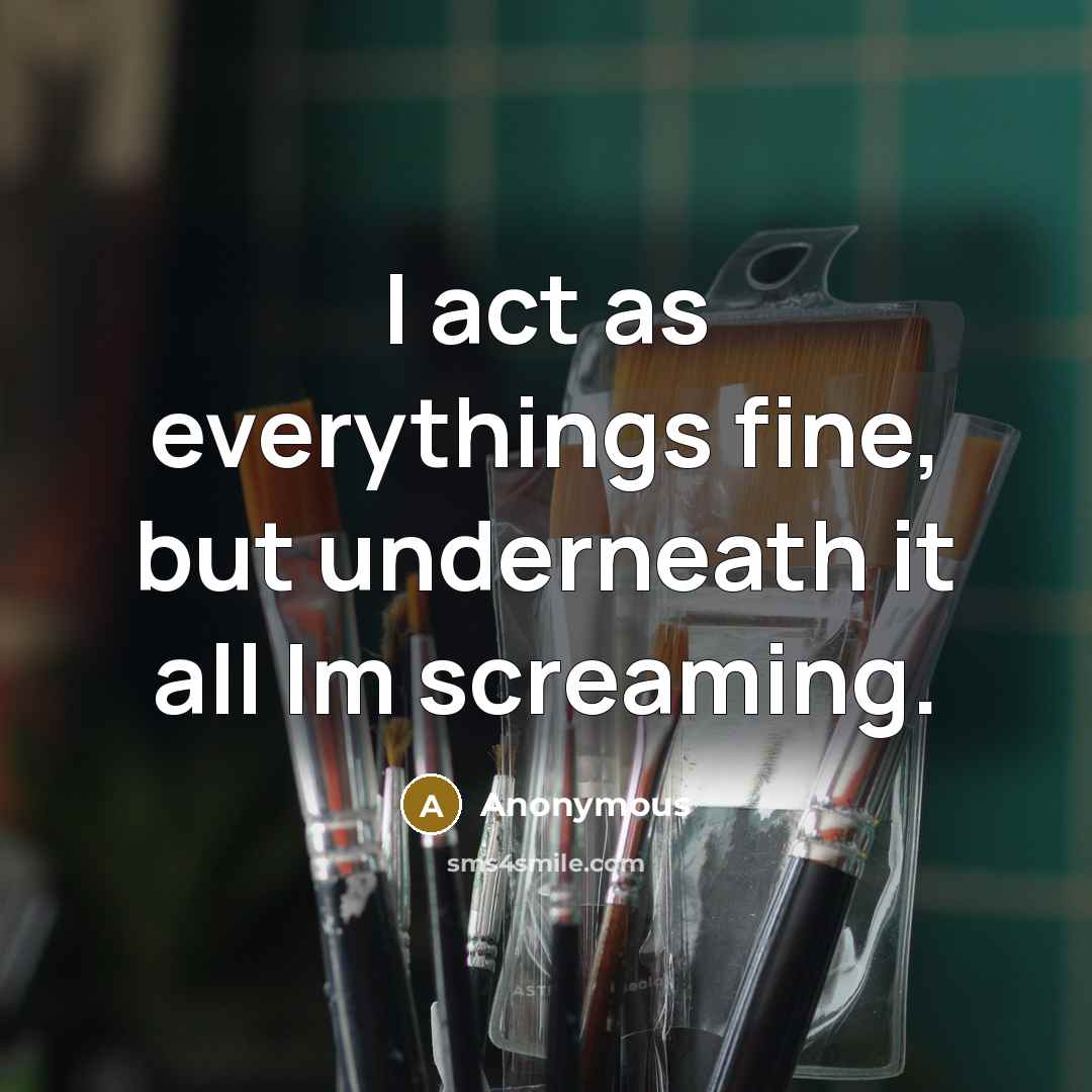 “I act as everythings fine, but underneath it all Im screaming.” quote by Anonymous