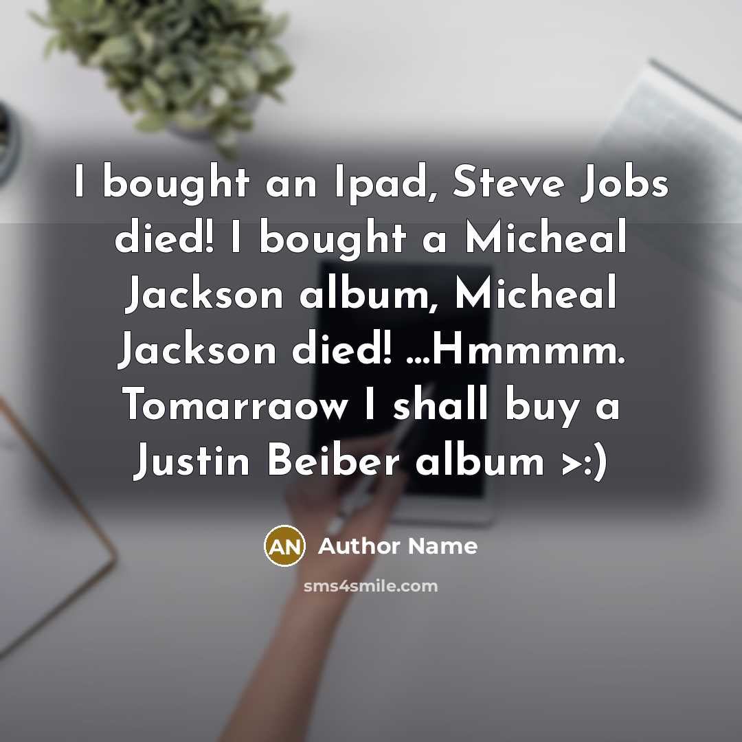 “I bought an Ipad, Steve Jobs died! I bought a Micheal Jackson album, Micheal Jackson died! …Hmmmm. Tomarraow I shall buy a Justin Beiber album >:)” quote by Author Name