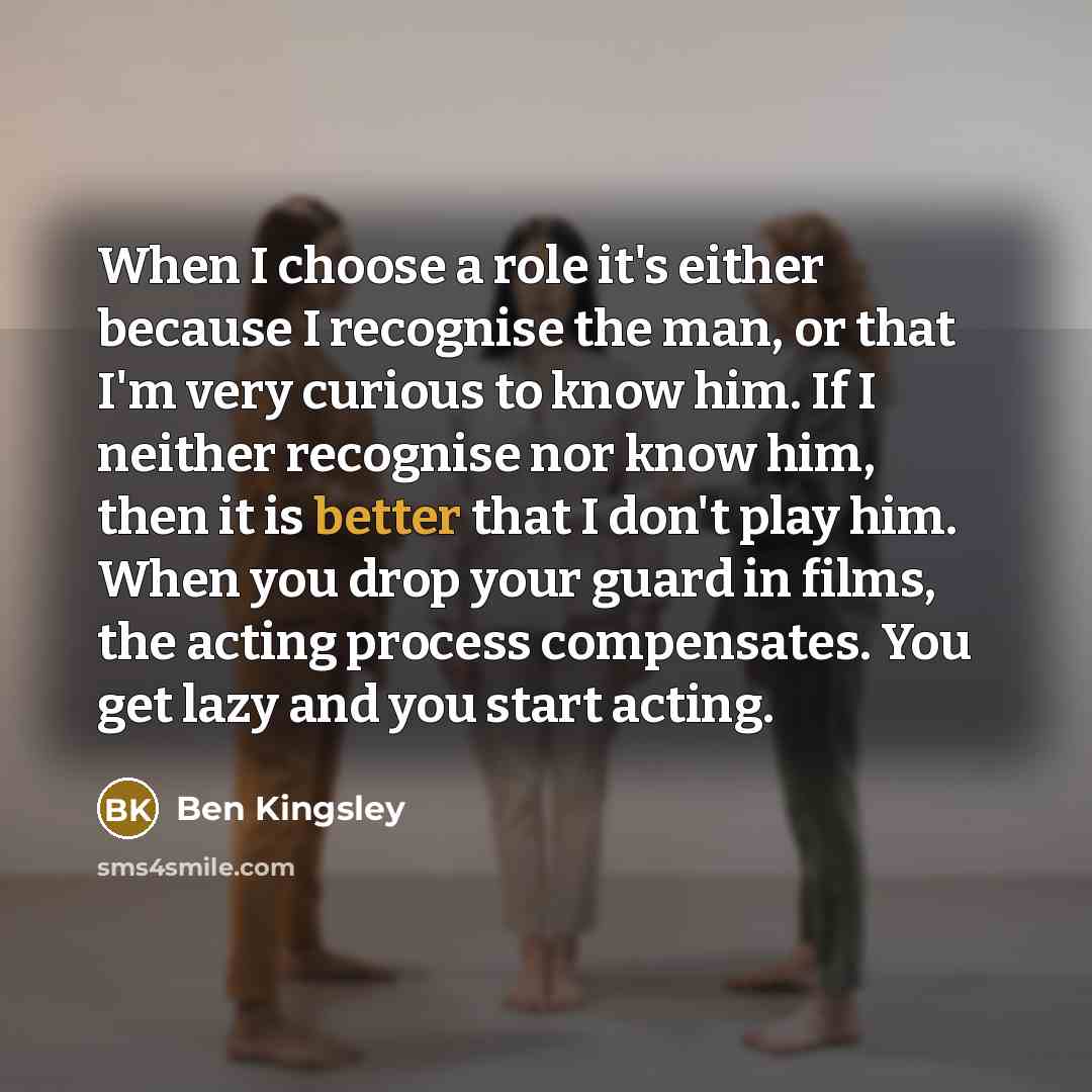 “When I choose a role it's either because I recognise the man, or that I'm very curious to know him. If I neither recognise nor know him, then it is better that I don't play him. When you drop your guard in films, the acting process compensates. You get lazy and you start acting.” quote by Ben Kingsley