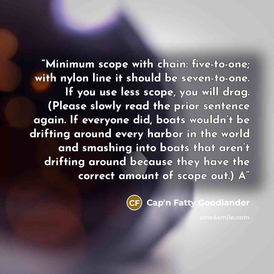 “Minimum scope with chain: five-to-one; with nylon line it should be seven-to-one. If you use less scope, you will drag. (Please slowly read the prior sentence again. If everyone did, boats wouldn’t be drifting around every harbor in the world and smashing into boats that aren’t drifting around…” quote by Cap'n Fatty Goodlander