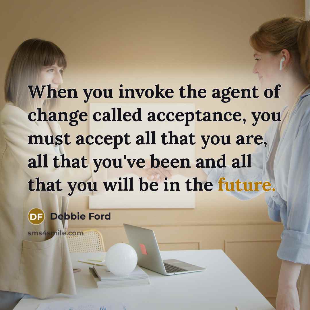 “When you invoke the agent of change called acceptance, you must accept all that you are, all that you've been and all that you will be in the future.” quote by Debbie Ford