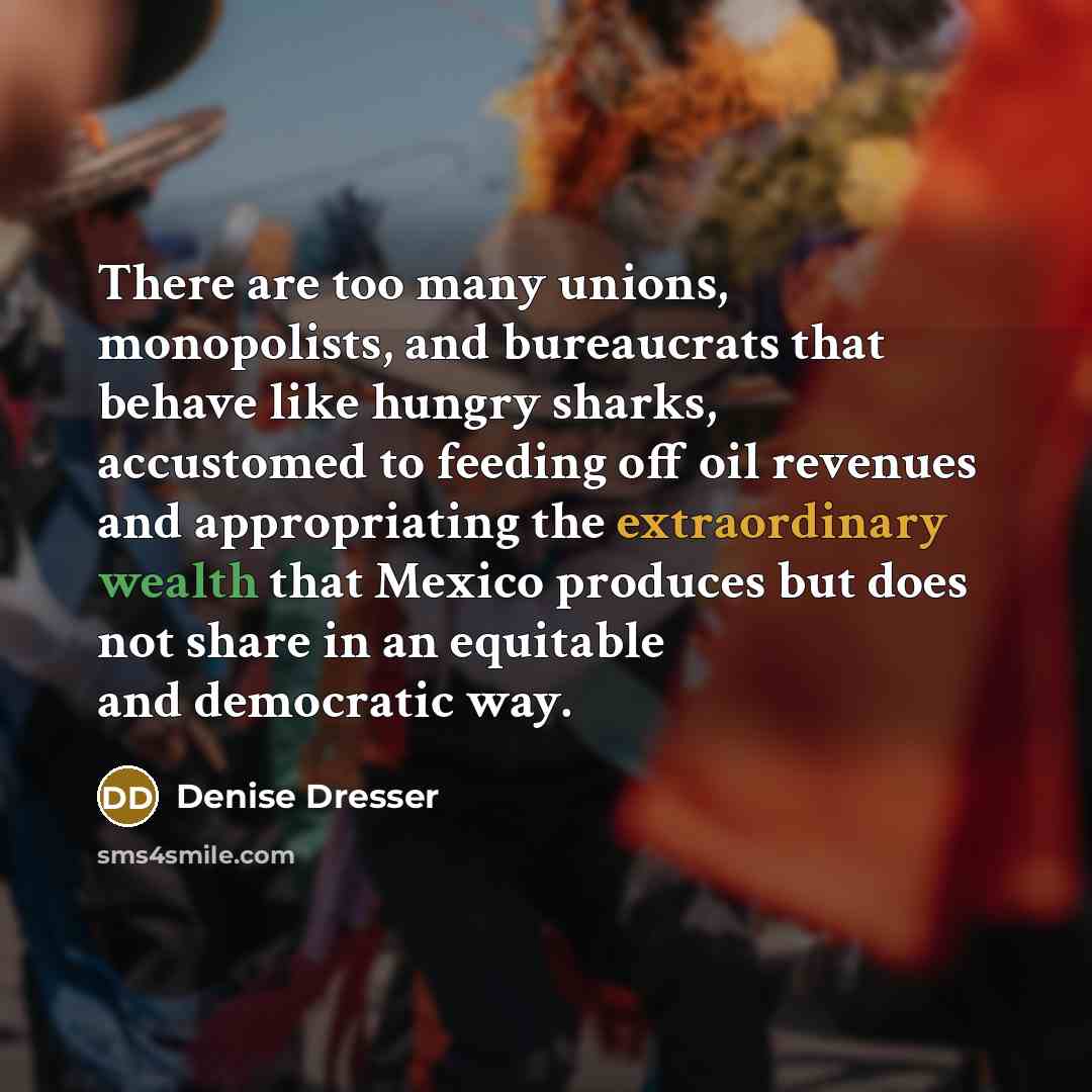 “There are too many unions, monopolists, and bureaucrats that behave like hungry sharks, accustomed to feeding off oil revenues and appropriating the extraordinary wealth that Mexico produces but does not share in an equitable and democratic way.” quote by Denise Dresser