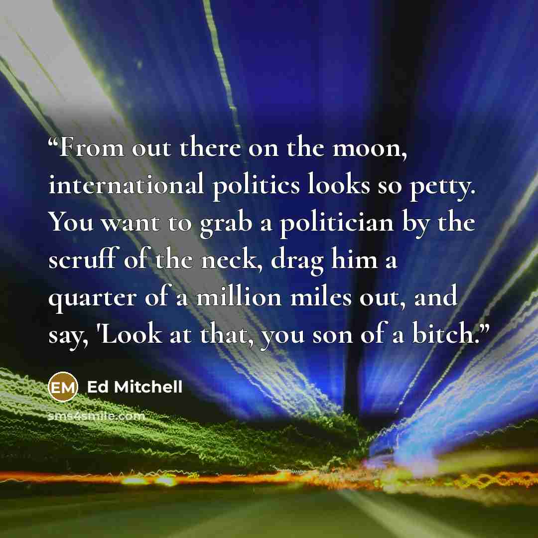 “From out there on the moon, international politics looks so petty. You want to grab a politician by the scruff of the neck, drag him a quarter of a million miles out, and say, 'Look at that, you son of a bitch.” quote by Ed Mitchell