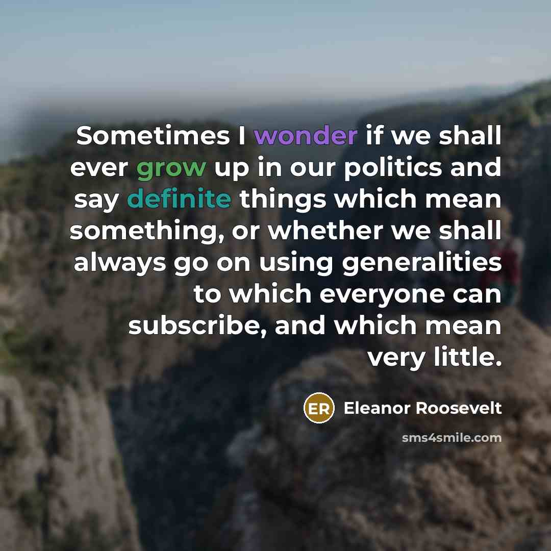 “Sometimes I wonder if we shall ever grow up in our politics and say definite things which mean something, or whether we shall always go on using generalities to which everyone can subscribe, and which mean very little.” quote by Eleanor Roosevelt