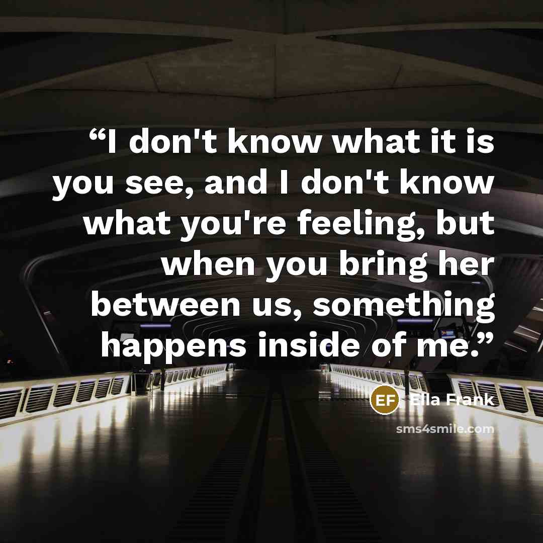 “I don't know what it is you see, and I don't know what you're feeling, but when you bring her between us, something happens inside of me.” quote by Ella Frank