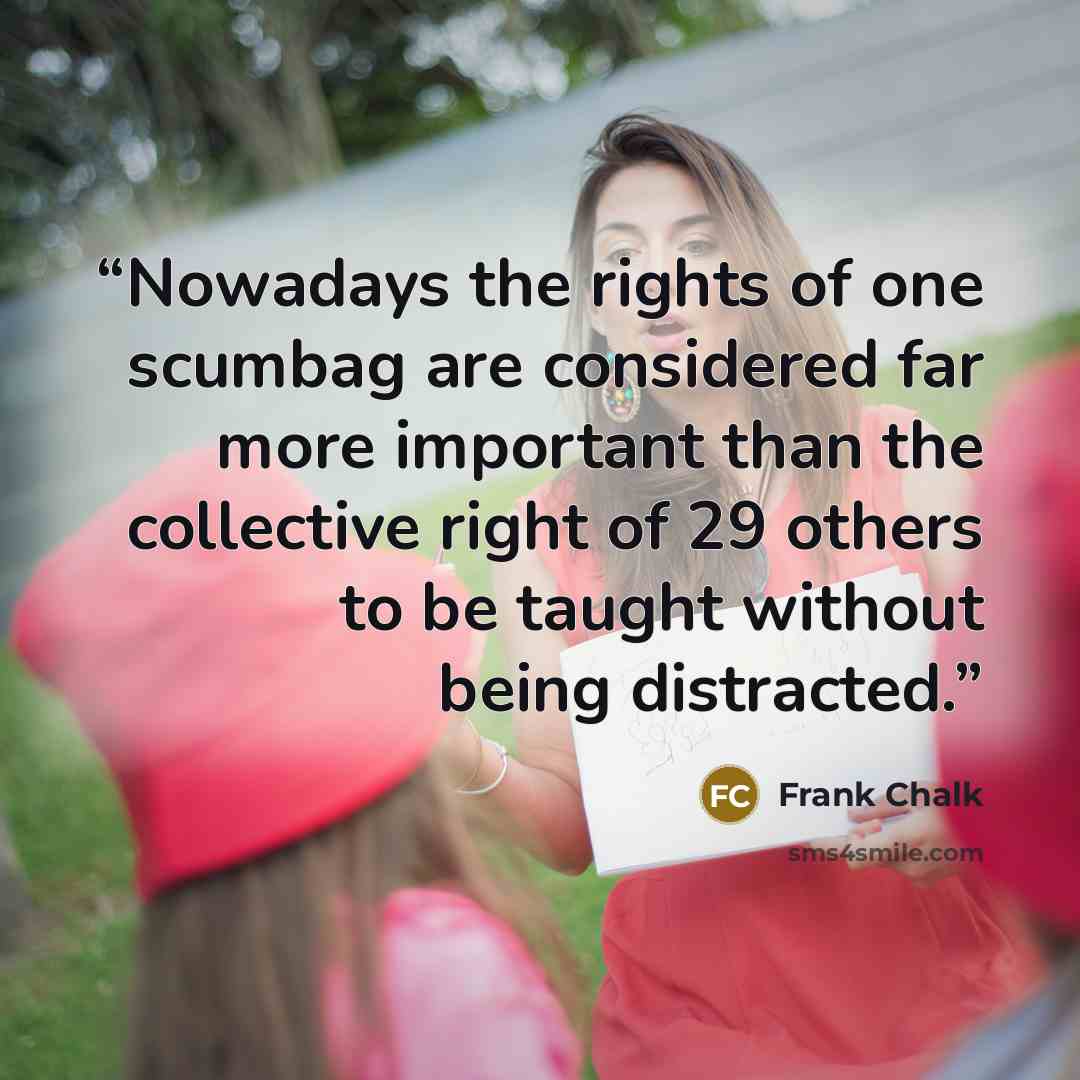 “Nowadays the rights of one scumbag are considered far more important than the collective right of 29 others to be taught without being distracted.” quote by Frank Chalk