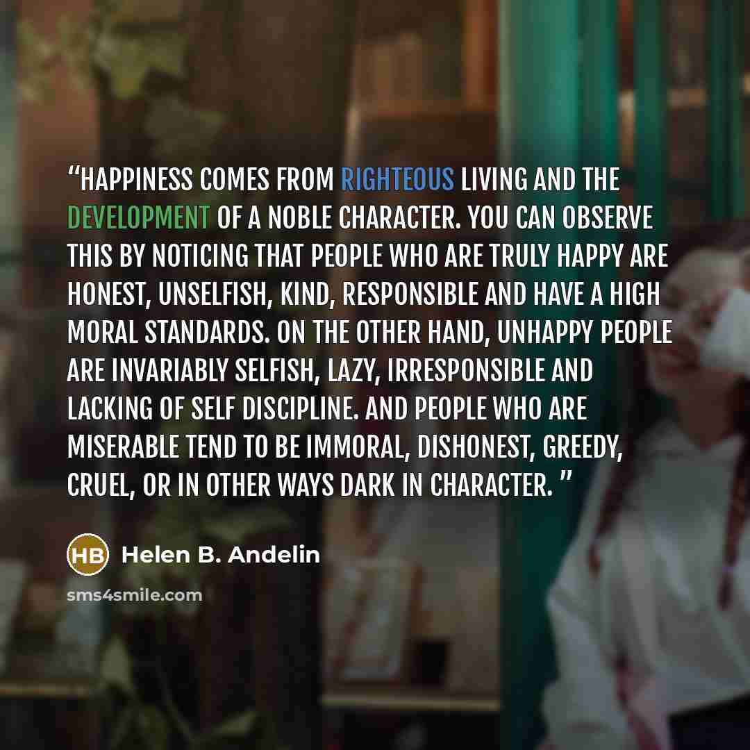“Happiness comes from righteous living and the development of a noble character. You can observe this by noticing that people who are truly happy are honest, unselfish, kind, responsible and have a high moral standards. On the other hand, unhappy people are invariably selfish, lazy, irresponsible…” quote by Helen B. Andelin