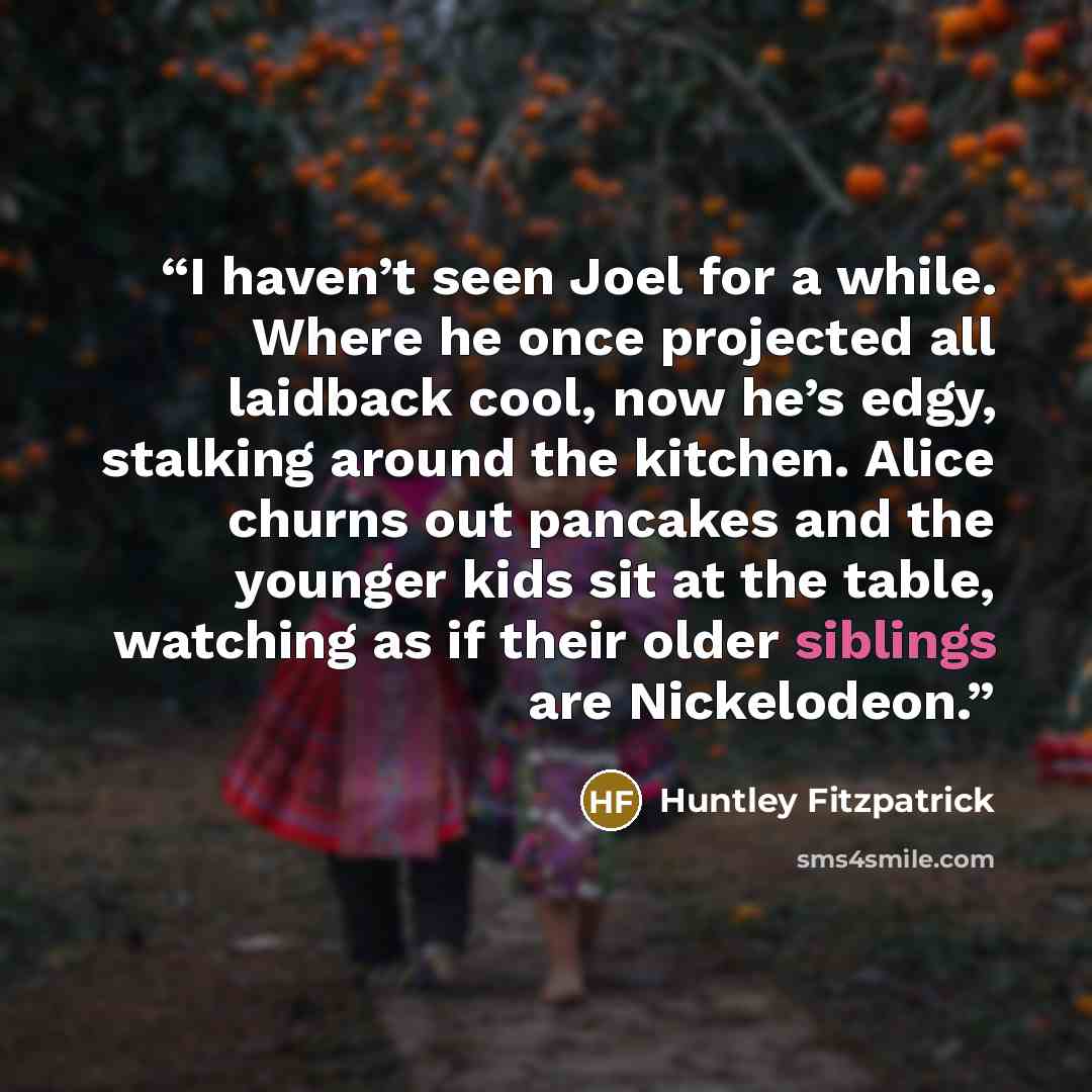 “I haven’t seen Joel for a while. Where he once projected all laidback cool, now he’s edgy, stalking around the kitchen. Alice churns out pancakes and the younger kids sit at the table, watching as if their older siblings are Nickelodeon.” quote by Huntley Fitzpatrick