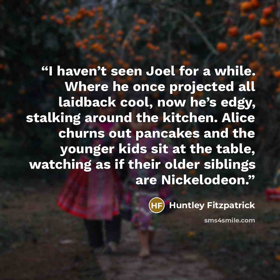 “I haven’t seen Joel for a while. Where he once projected all laidback cool, now he’s edgy, stalking around the kitchen. Alice churns out pancakes and the younger kids sit at the table, watching as if their older siblings are Nickelodeon.” quote by Huntley Fitzpatrick