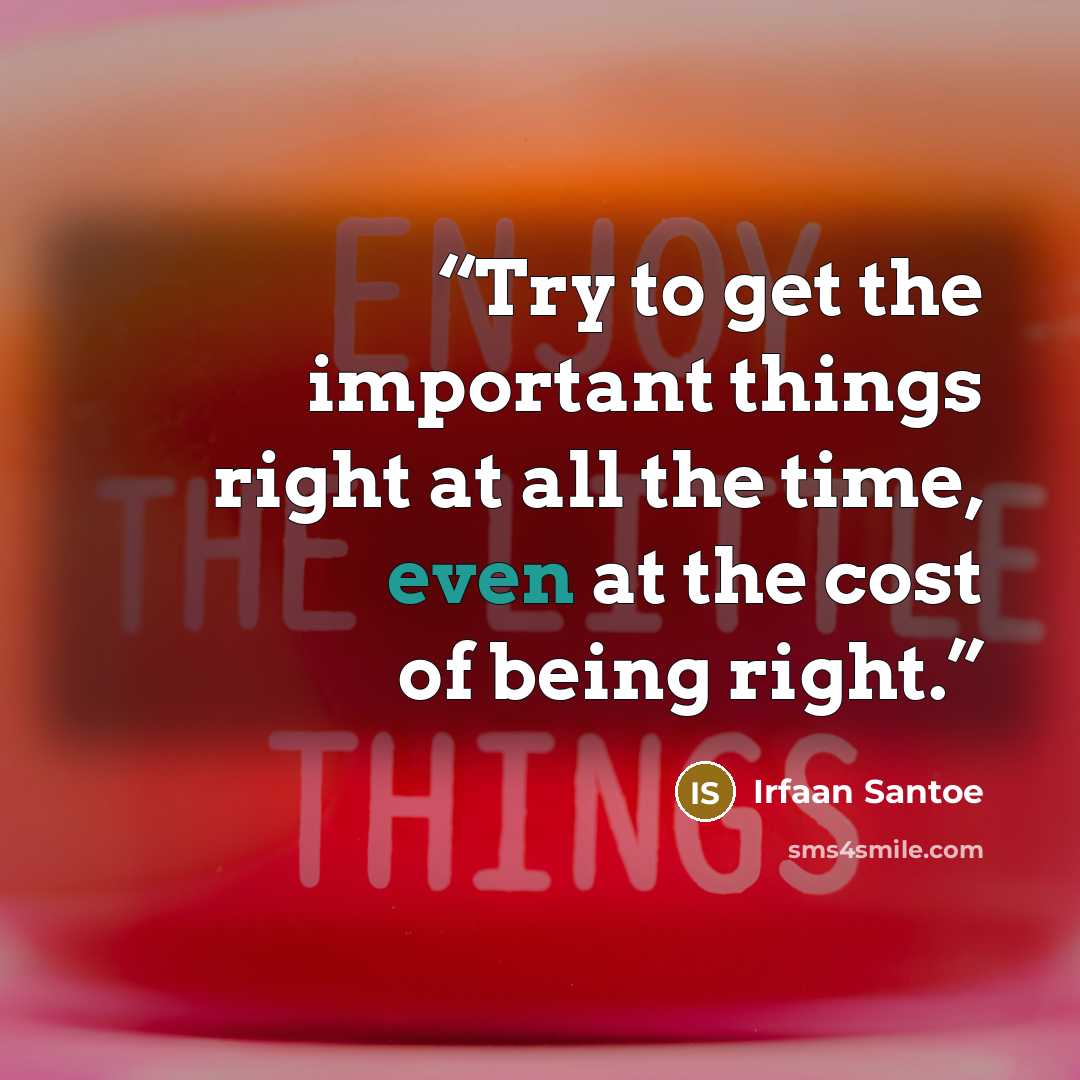 “Try to get the important things right at all the time, even at the cost of being right.” quote by Irfaan Santoe