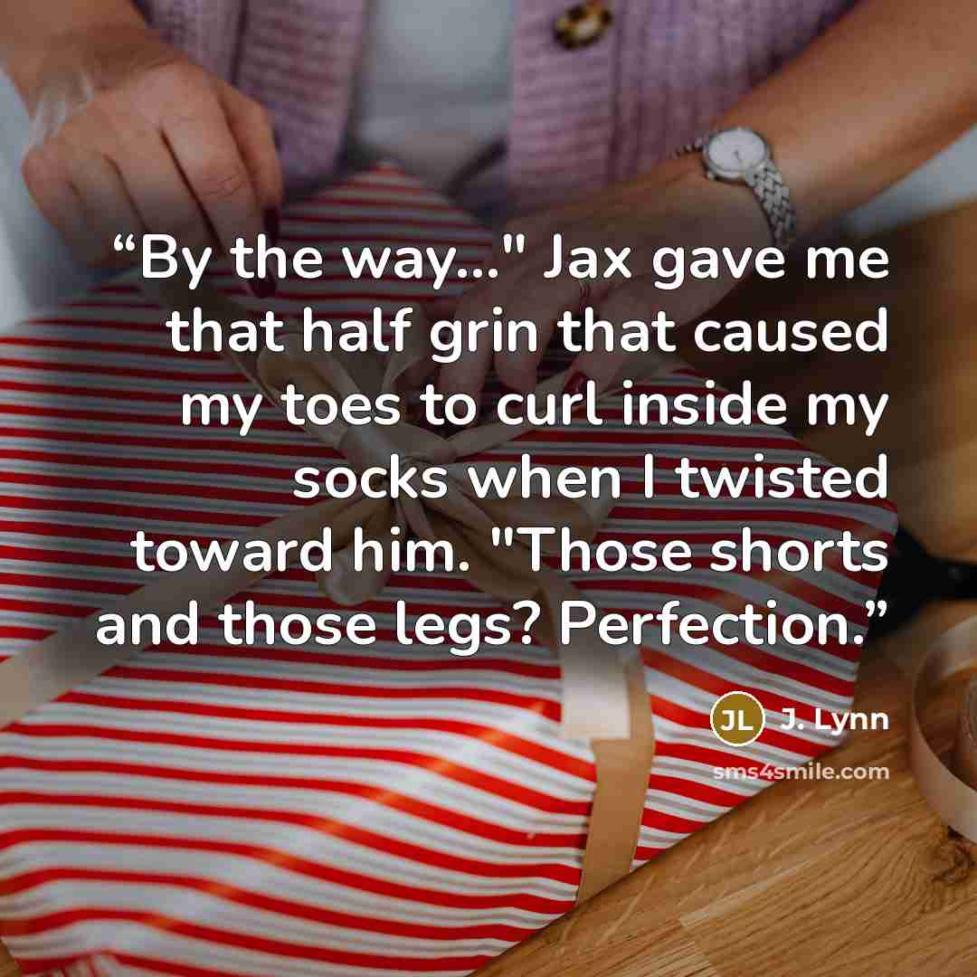 “By the way..." Jax gave me that half grin that caused my toes to curl inside my socks when I twisted toward him. "Those shorts and those legs? Perfection.” quote by J. Lynn