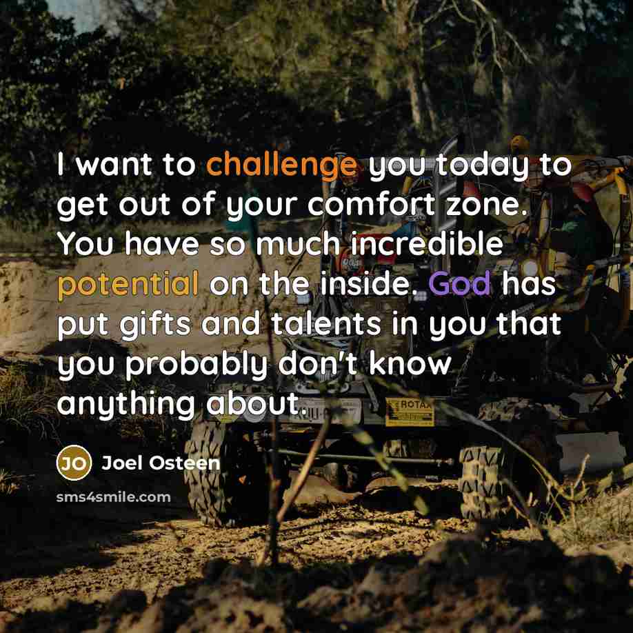 “I want to challenge you today to get out of your comfort zone. You have so much incredible potential on the inside. God has put gifts and talents in you that you probably don't know anything about.” quote by Joel Osteen