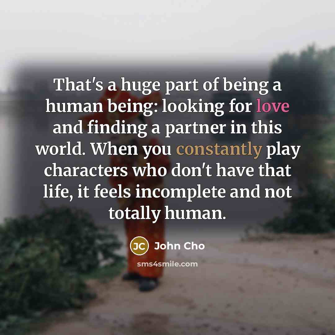 “That's a huge part of being a human being: looking for love and finding a partner in this world. When you constantly play characters who don't have that life, it feels incomplete and not totally human.” quote by John Cho