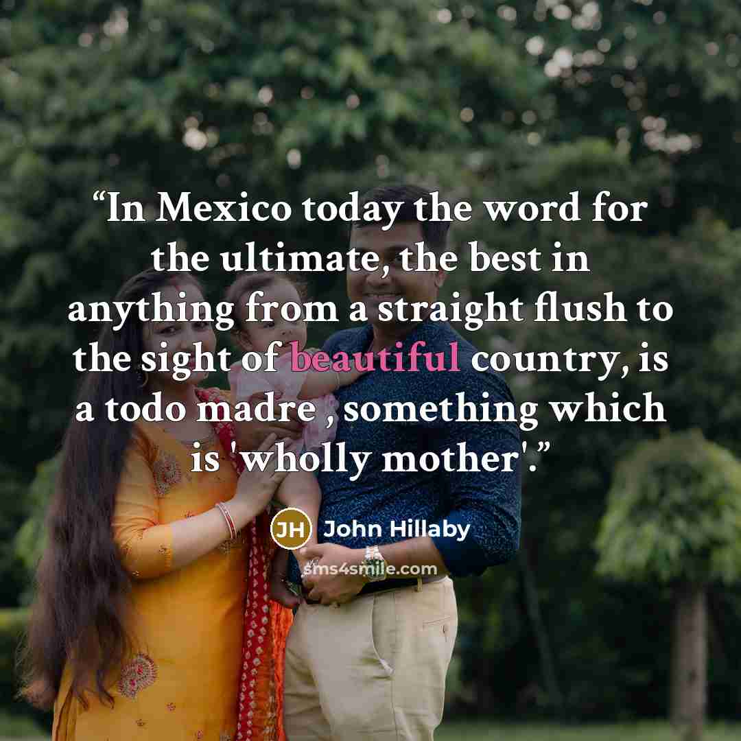 “In Mexico today the word for the ultimate, the best in anything from a straight flush to the sight of beautiful country, is a todo madre , something which is 'wholly mother'.” quote by John Hillaby