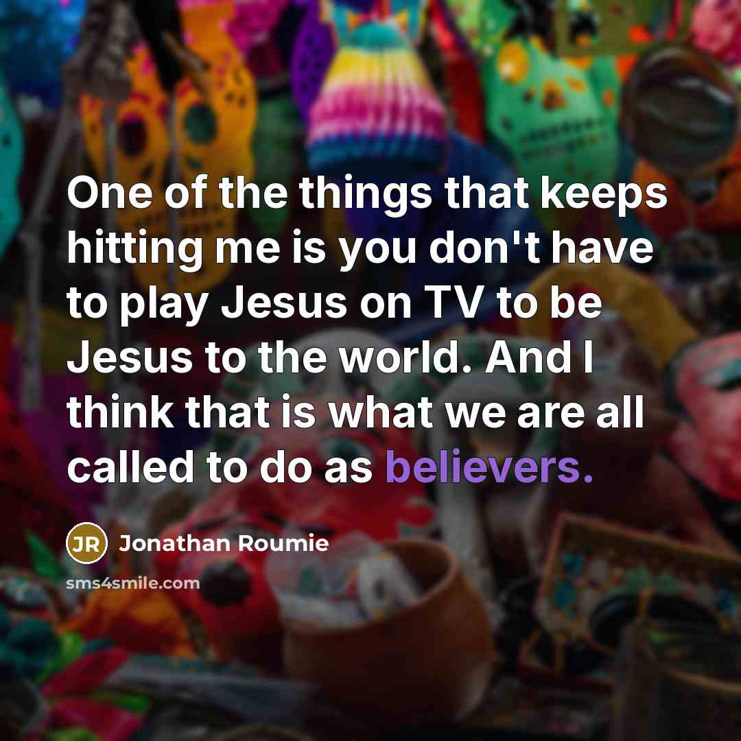 “One of the things that keeps hitting me is you don't have to play Jesus on TV to be Jesus to the world. And I think that is what we are all called to do as believers.” quote by Jonathan Roumie