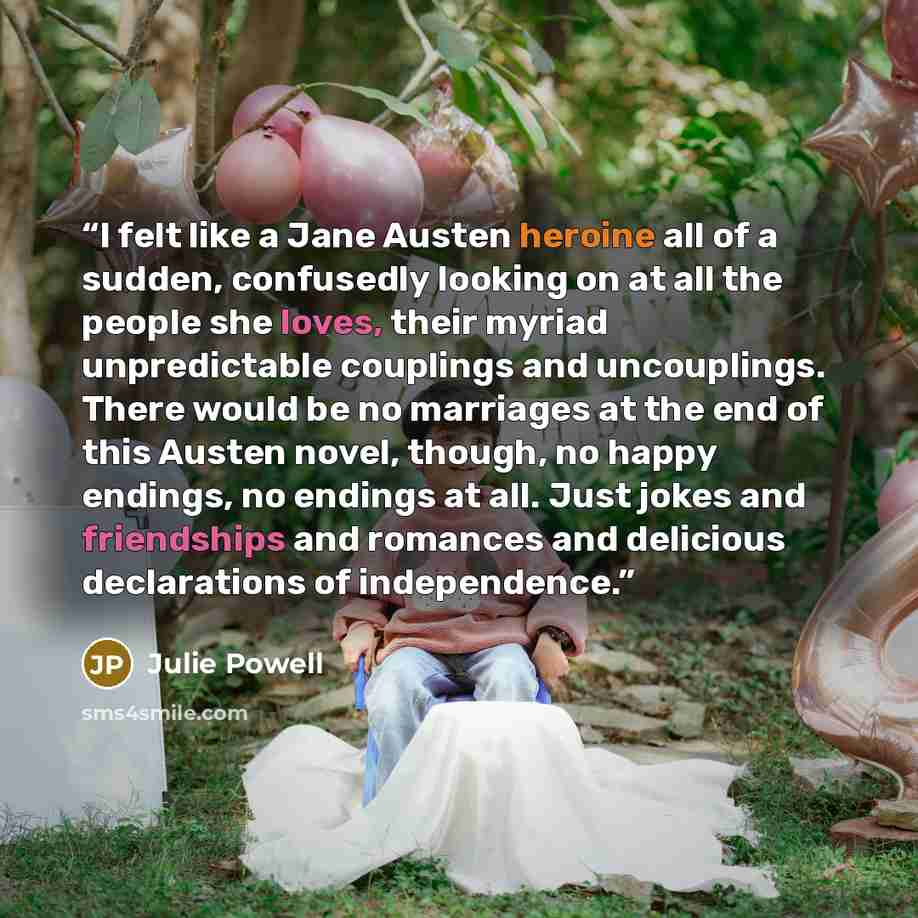“I felt like a Jane Austen heroine all of a sudden, confusedly looking on at all the people she loves, their myriad unpredictable couplings and uncouplings. There would be no marriages at the end of this Austen novel, though, no happy endings, no endings at all. Just jokes and friendships and…” quote by Julie Powell