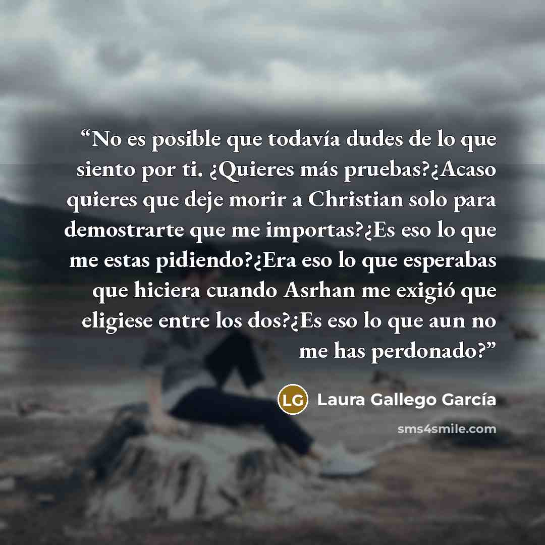 “No es posible que todavía dudes de lo que siento por ti. ¿Quieres más pruebas?¿Acaso quieres que deje morir a Christian solo para demostrarte que me importas?¿Es eso lo que me estas pidiendo?¿Era eso lo que esperabas que hiciera cuando Asrhan me exigió que eligiese entre los dos?¿Es eso lo que aun…” quote by Laura Gallego García