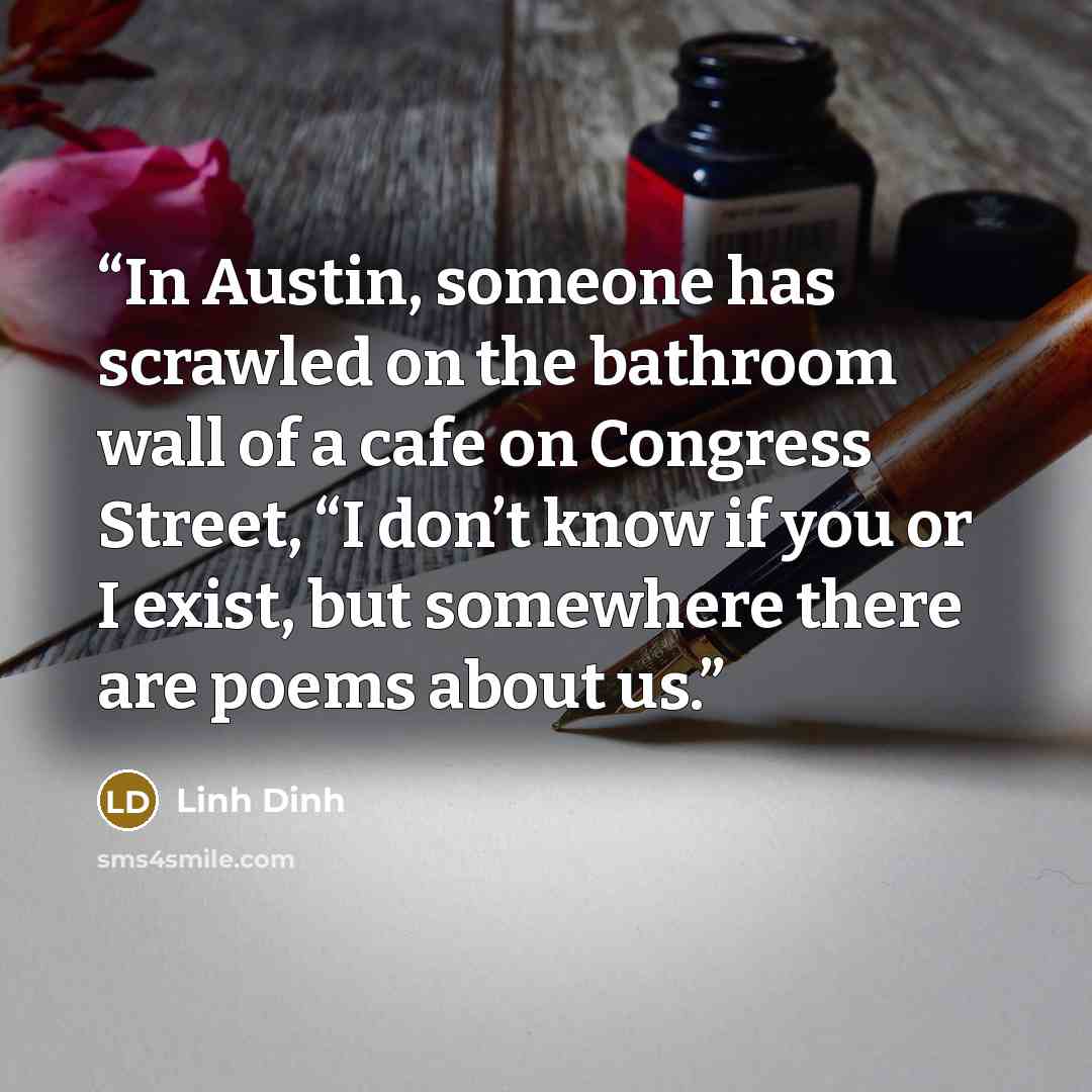 “In Austin, someone has scrawled on the bathroom wall of a cafe on Congress Street, “I don’t know if you or I exist, but somewhere there are poems about us.” quote by Linh Dinh