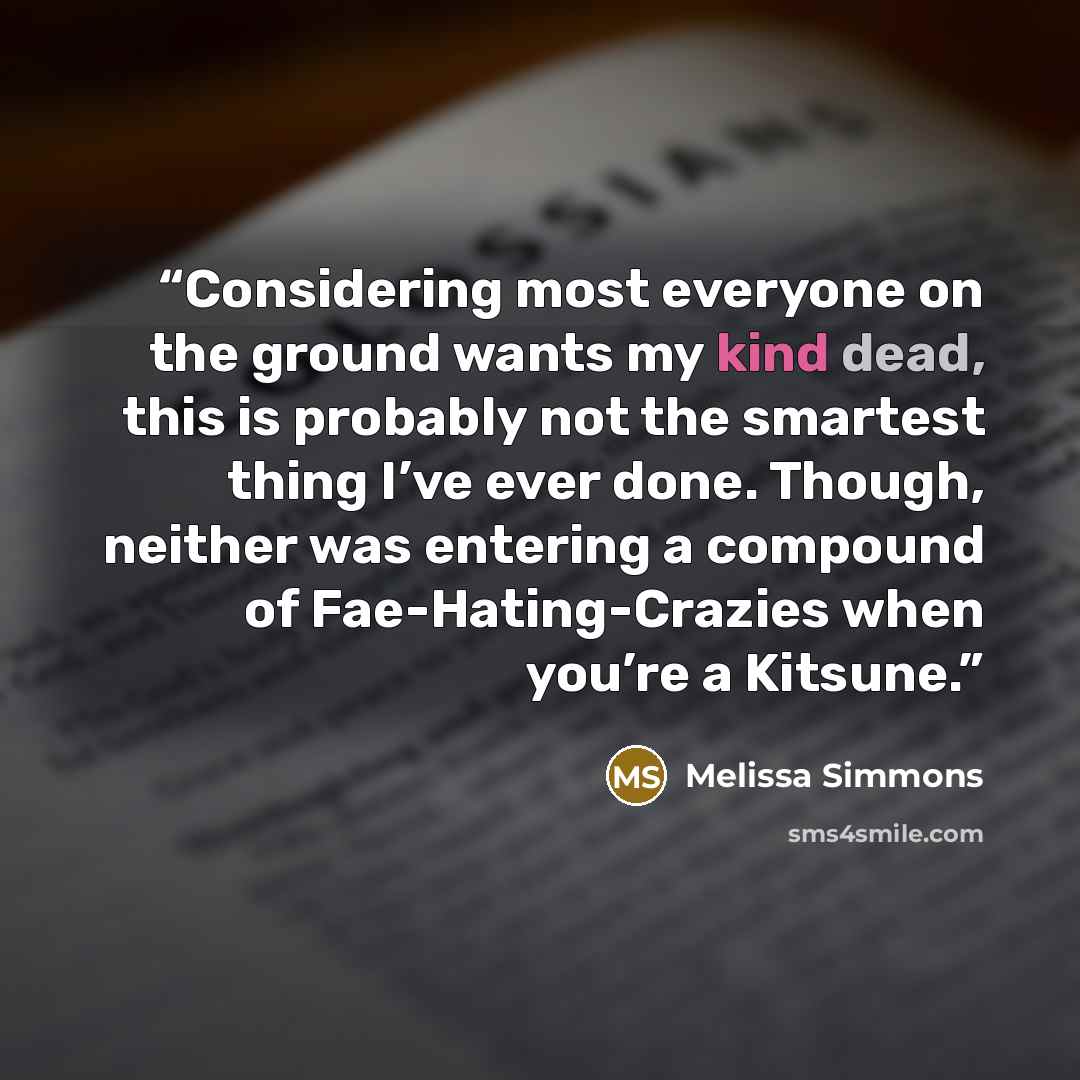 “Considering most everyone on the ground wants my kind dead, this is probably not the smartest thing I’ve ever done. Though, neither was entering a compound of Fae-Hating-Crazies when you’re a Kitsune.” quote by Melissa Simmons
