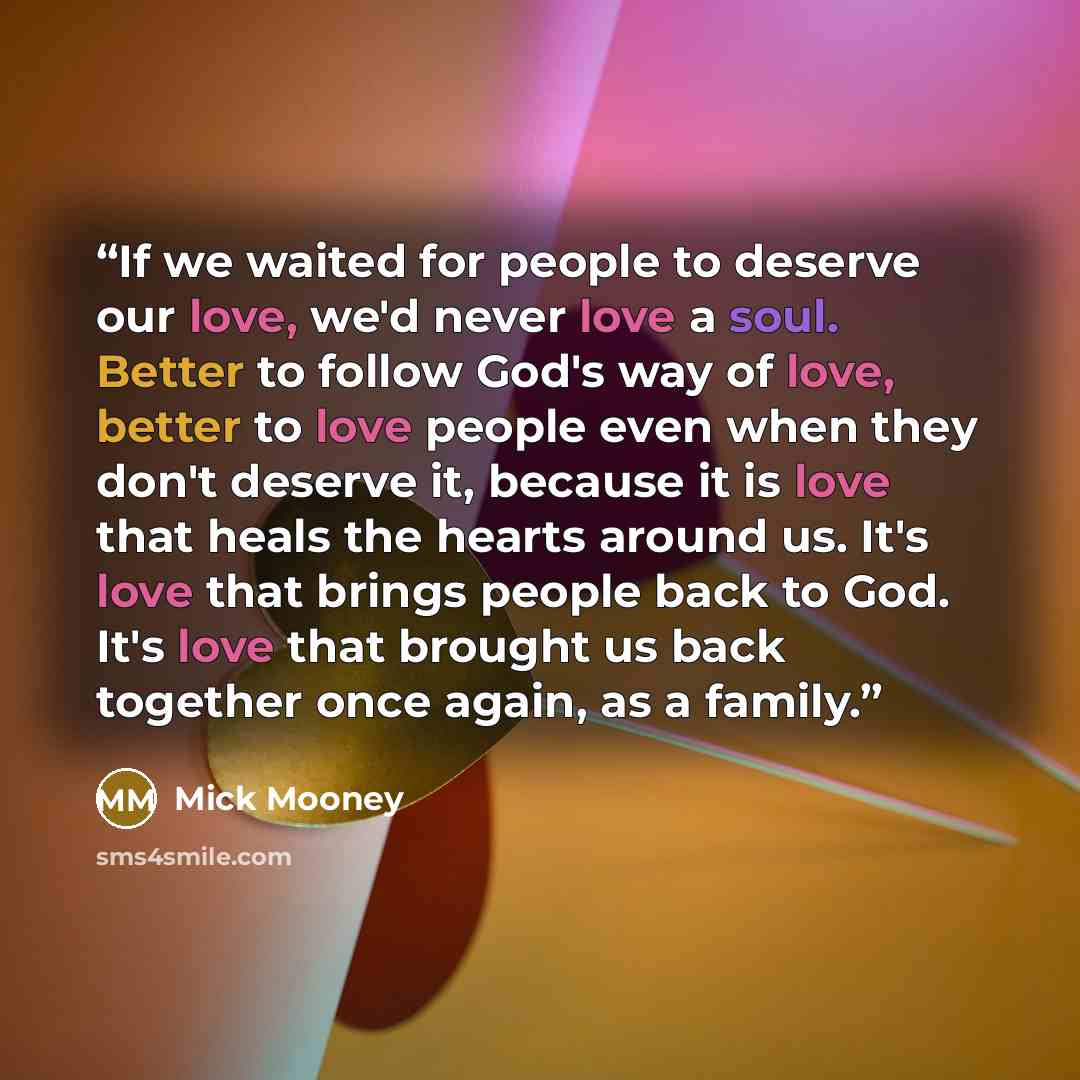 “If we waited for people to deserve our love, we'd never love a soul. Better to follow God's way of love, better to love people even when they don't deserve it, because it is love that heals the hearts around us. It's love that brings people back to God. It's love that brought us back together once…” quote by Mick Mooney