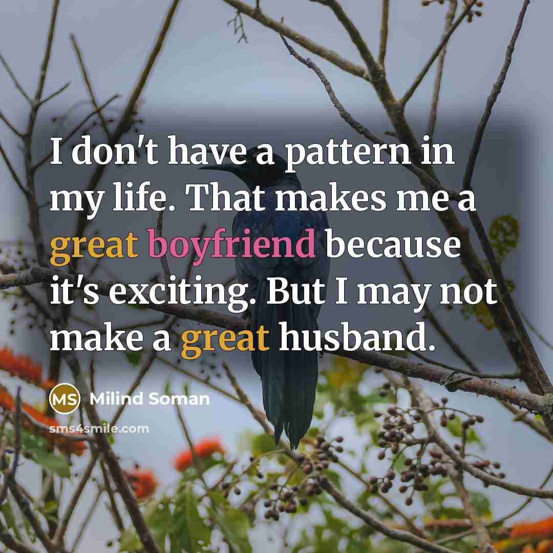 “I don't have a pattern in my life. That makes me a great boyfriend because it's exciting. But I may not make a great husband.” quote by Milind Soman